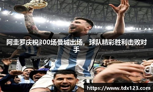 阿圭罗庆祝300场曼城出场，球队精彩胜利击败对手