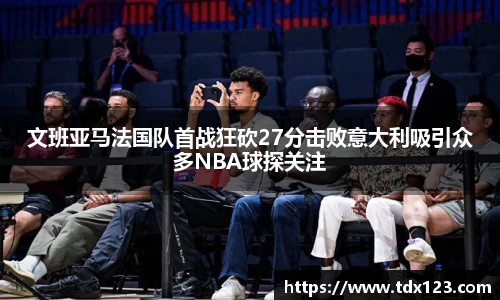 文班亚马法国队首战狂砍27分击败意大利吸引众多NBA球探关注